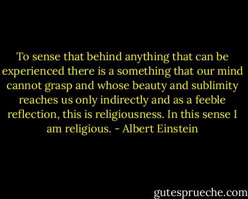 To sense that behind anything that can be experienced there is a something that our mind cannot grasp and whose beauty and sublimity reaches us only indirectly and as a feeble reflection, this is religiousness. In this sense I am religious. - Albert Einstein