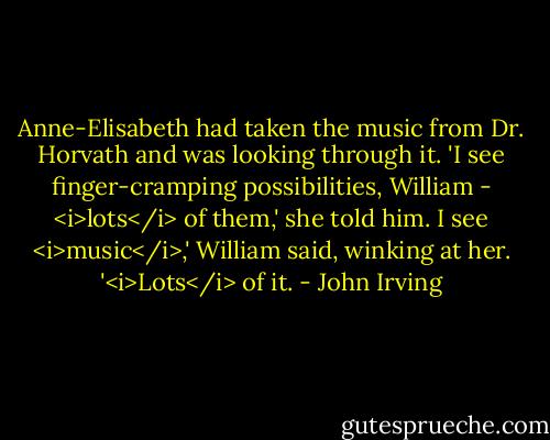 Anne-Elisabeth had taken the music from Dr. Horvath and was looking through it. 'I see finger-cramping possibilities, William - <i>lots</i> of them,' she told him.<br />I see <i>music</i>,' William said, winking at her. '<i>Lots</i> of it. - John Irving
