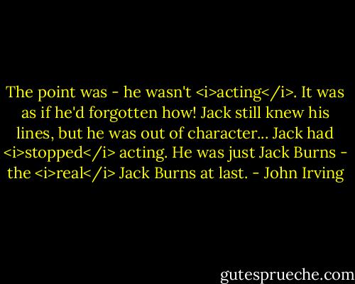 The point was - he wasn't <i>acting</i>. It was as if he'd forgotten how! Jack still knew his lines, but he was out of character... Jack had <i>stopped</i> acting. He was just Jack Burns - the <i>real</i> Jack Burns at last. - John Irving