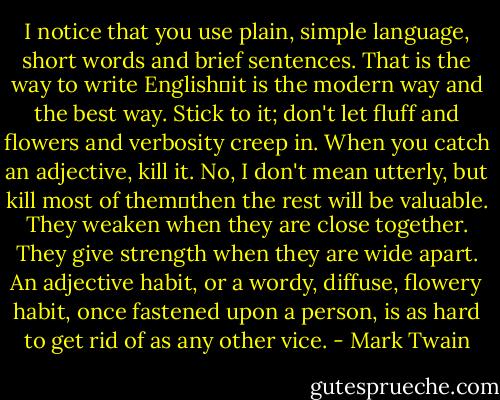 I notice that you use plain, simple language, short words and brief sentences. That is the way to write English―it is the modern way and the best way. Stick to it; don't let fluff and flowers and verbosity creep in. When you catch an adjective, kill it. No, I don't mean utterly, but kill most of them―then the rest will be valuable. They weaken when they are close together. They give strength when they are wide apart. An adjective habit, or a wordy, diffuse, flowery habit, once fastened upon a person, is as hard to get rid of as any other vice. - Mark Twain