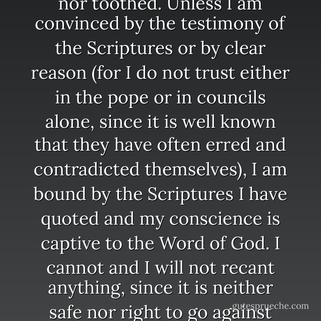 Since then your sere Majesty and your Lordships seek a simple answer, I will give it in this manner, neither horned nor toothed. Unless I am convinced by the testimony of the Scriptures or by clear reason (for I do not trust either in the pope or in councils alone, since it is well known that they have often erred and contradicted themselves), I am bound by the Scriptures I have quoted and my conscience is captive to the Word of God. I cannot and I will not recant anything, since it is neither safe nor right to go against conscience. May God help me. Amen."<br /><br />(<i>Reply to the Diet of Worms</i>, April 18, 1521) - Martin Luther