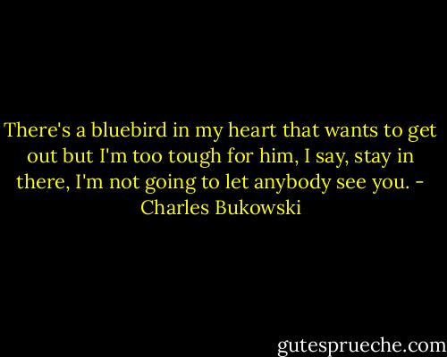 There's a bluebird in my heart that wants to get out<br />but I'm too tough for him,<br />I say, stay in there, I'm not going to let anybody see you. - Charles Bukowski