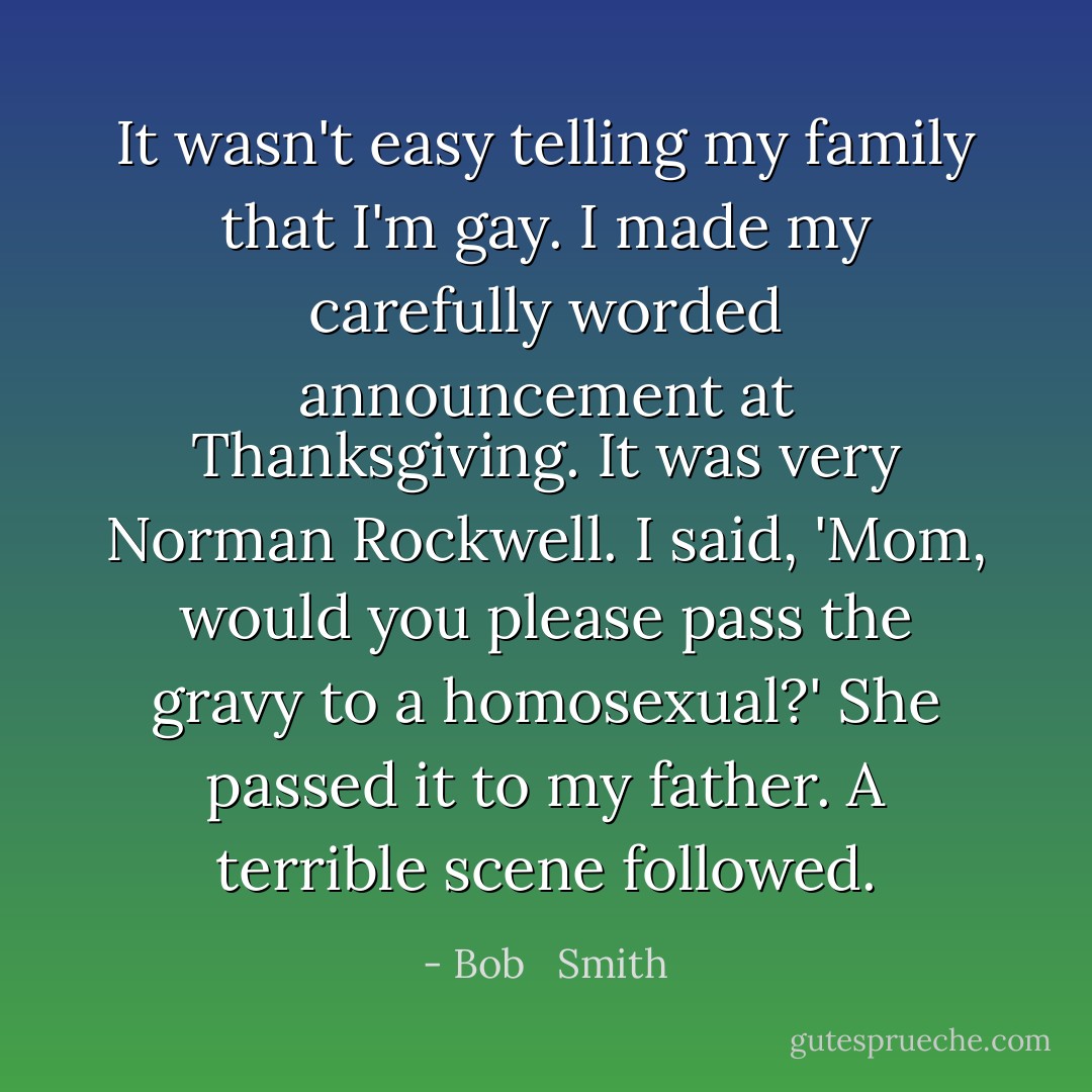 It wasn't easy telling my family that I'm gay. I made my carefully worded announcement at Thanksgiving. It was very Norman Rockwell. I said, 'Mom, would you please pass the gravy to a homosexual?' She passed it to my father. A terrible scene followed. - Bob   Smith