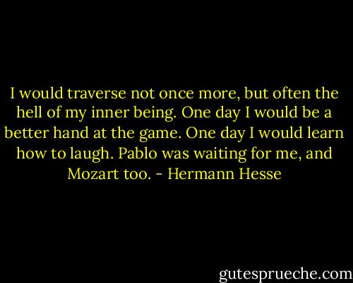 I would traverse not once more, but often the hell of my inner being. One day I would be a better hand at the game. One day I would learn how to laugh. Pablo was waiting for me, and Mozart too. - Hermann Hesse
