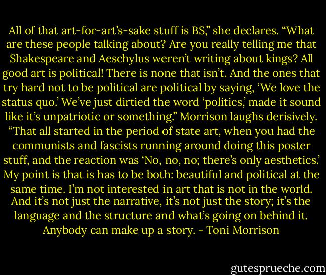 All of that art-for-art’s-sake stuff is BS,” she declares. “What are these people talking about? Are you really telling me that Shakespeare and Aeschylus weren’t writing about kings? All good art is political! There is none that isn’t. And the ones that try hard not to be political are political by saying, ‘We love the status quo.’ We’ve just dirtied the word ‘politics,’ made it sound like it’s unpatriotic or something.” Morrison laughs derisively. “That all started in the period of state art, when you had the communists and fascists running around doing this poster stuff, and the reaction was ‘No, no, no; there’s only aesthetics.’ My point is that is has to be both: beautiful and political at the same time. I’m not interested in art that is not in the world. And it’s not just the narrative, it’s not just the story; it’s the language and the structure and what’s going on behind it. Anybody can make up a story. - Toni Morrison