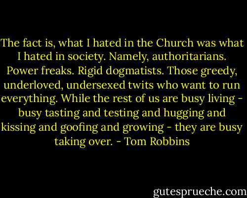 The fact is, what I hated in the Church was what I hated in society. Namely, authoritarians. Power freaks. Rigid dogmatists. Those greedy, underloved, undersexed twits who want to run everything. While the rest of us are busy living - busy tasting and testing and hugging and kissing and goofing and growing - they are busy taking over. - Tom Robbins