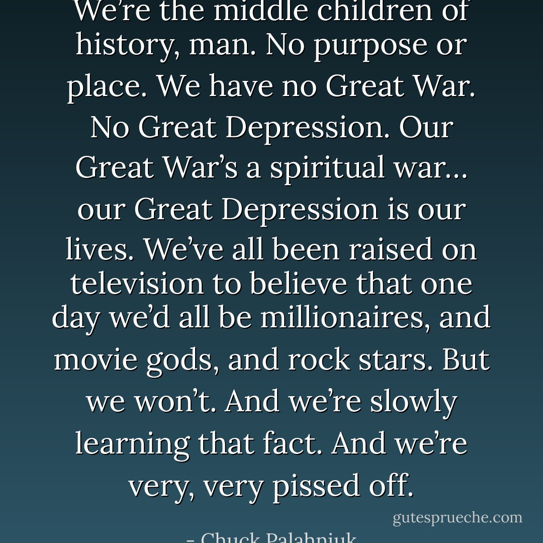 We’re the middle children of history, man. No purpose or place. We have no Great War. No Great Depression. Our Great War’s a spiritual war… our Great Depression is our lives. We’ve all been raised on television to believe that one day we’d all be millionaires, and movie gods, and rock stars. But we won’t. And we’re slowly learning that fact. And we’re very, very pissed off. - Chuck Palahniuk