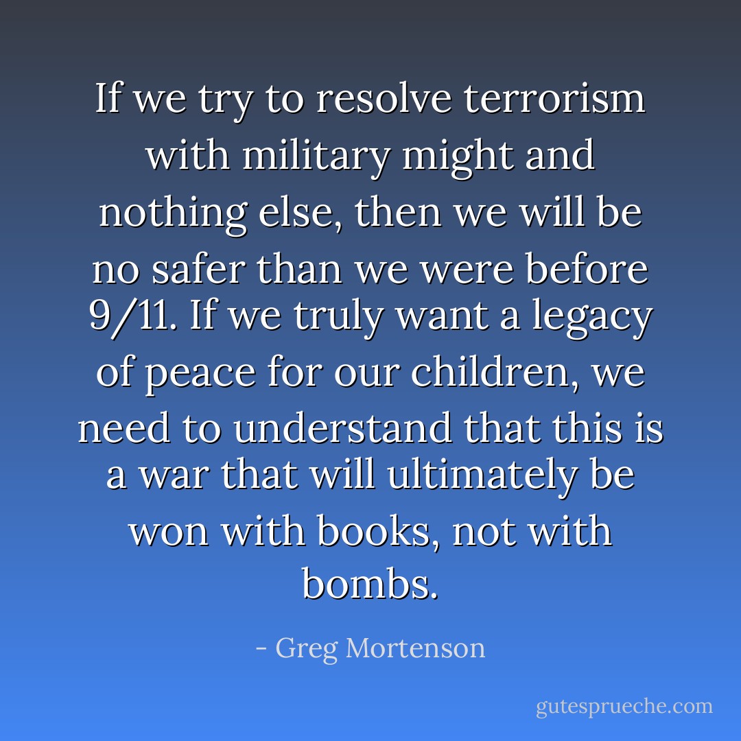 If we try to resolve terrorism with military might and nothing else, then we will be no safer than we were before 9/11. If we truly want a legacy of peace for our children, we need to understand that this is a war that will ultimately be won with books, not with bombs. - Greg Mortenson