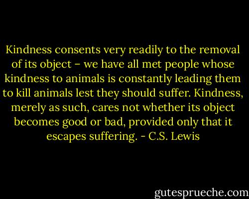 Kindness consents very readily to the removal of its object – we have all met people whose kindness to animals is constantly leading them to kill animals lest they should suffer. Kindness, merely as such, cares not whether its object becomes good or bad, provided only that it escapes suffering. - C.S. Lewis