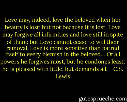 Love may, indeed, love the beloved when her beauty is lost: but not because it is lost. Love may forgive all infirmities and love still in spite of them: but Love cannot cease to will their removal. Love is more sensitive than hatred itself to every blemish in the beloved… Of all powers he forgives most, but he condones least: he is pleased with little, but demands all. - C.S. Lewis
