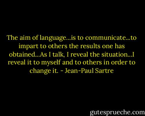 The aim of language...is to communicate...to impart to others the results one has obtained...As I talk, I reveal the situation...I reveal it to myself and to others in order to change it. - Jean-Paul Sartre