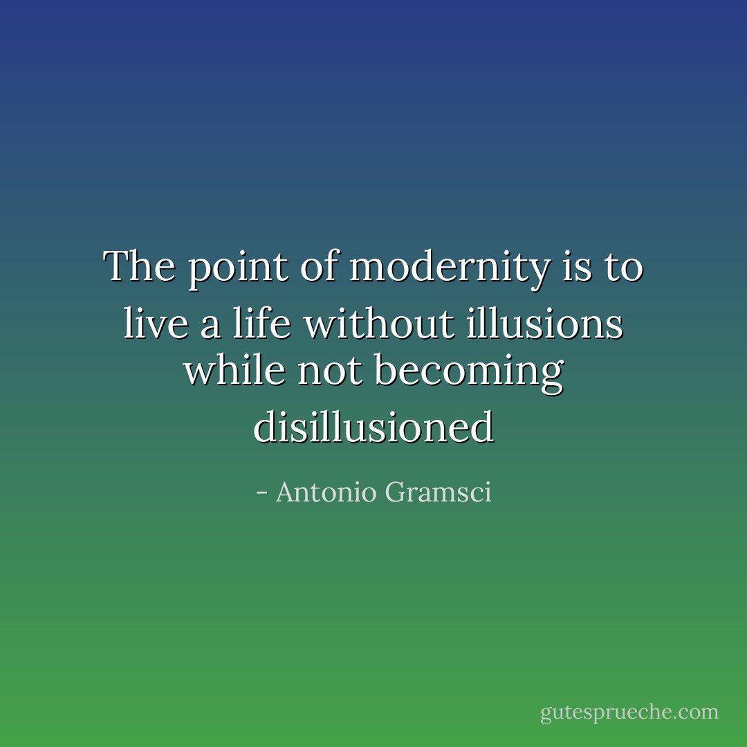 The point of modernity is to live a life without illusions while not becoming disillusioned - Antonio Gramsci