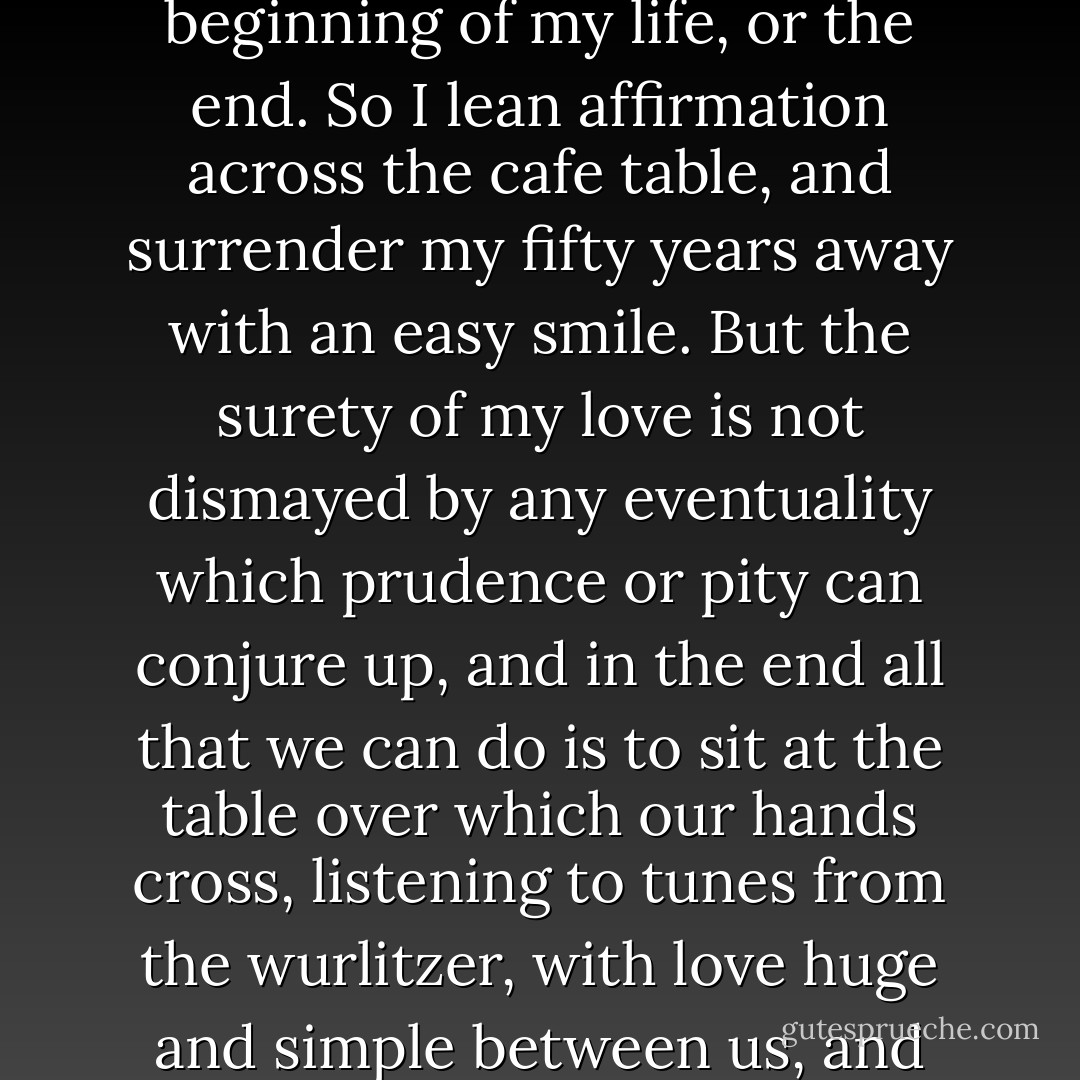 No, my advocates, my angels with sadist eyes, this is the beginning of my life, or the end. So I lean affirmation across the cafe table, and surrender my fifty years away with an easy smile. But the surety of my love is not dismayed by any eventuality which prudence or pity can conjure up, and in the end all that we can do is to sit at the table over which our hands cross, listening to tunes from the wurlitzer, with love huge and simple between us, and nothing more to be said. - Elizabeth Smart