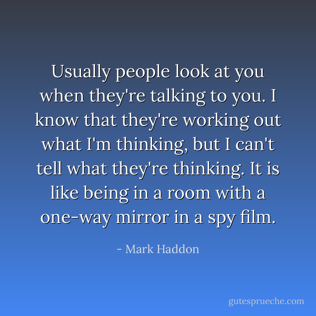 Usually people look at you when they're talking to you. I know that they're working out what I'm thinking, but I can't tell what they're thinking. It is like being in a room with a one-way mirror in a spy film. - Mark Haddon