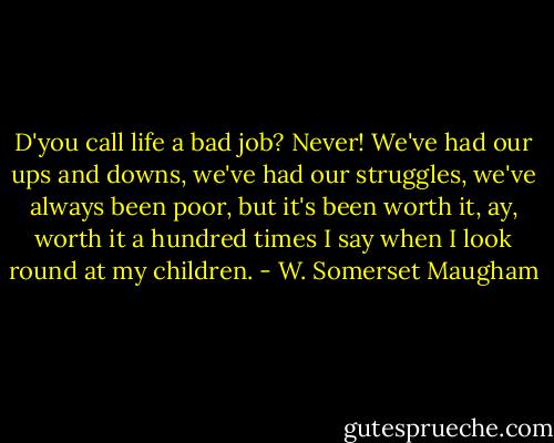 D'you call life a bad job? Never! We've had our ups and downs, we've had our struggles, we've always been poor, but it's been worth it, ay, worth it a hundred times I say when I look round at my children. - W. Somerset Maugham