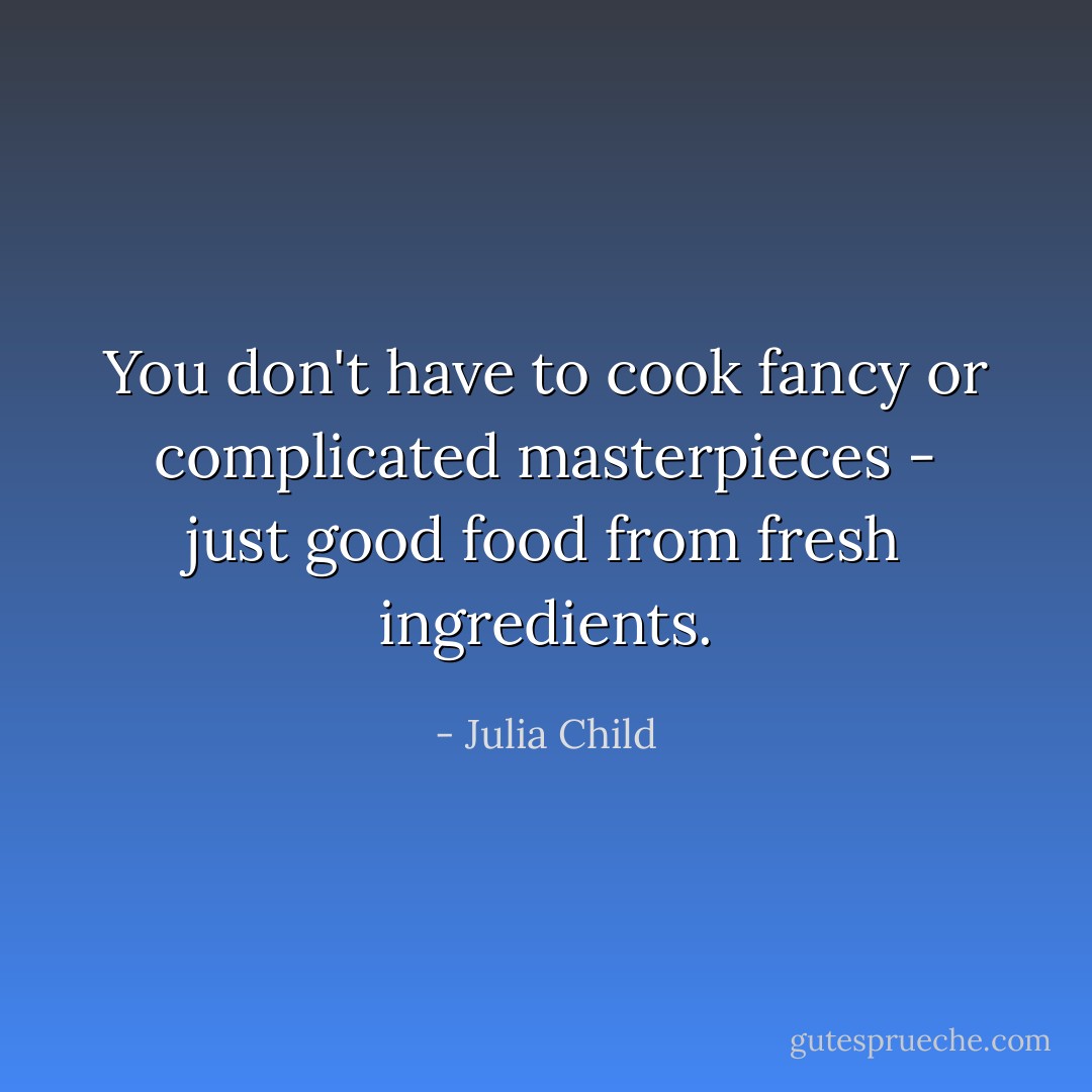 You don't have to cook fancy or complicated masterpieces - just good food from fresh ingredients. - Julia Child