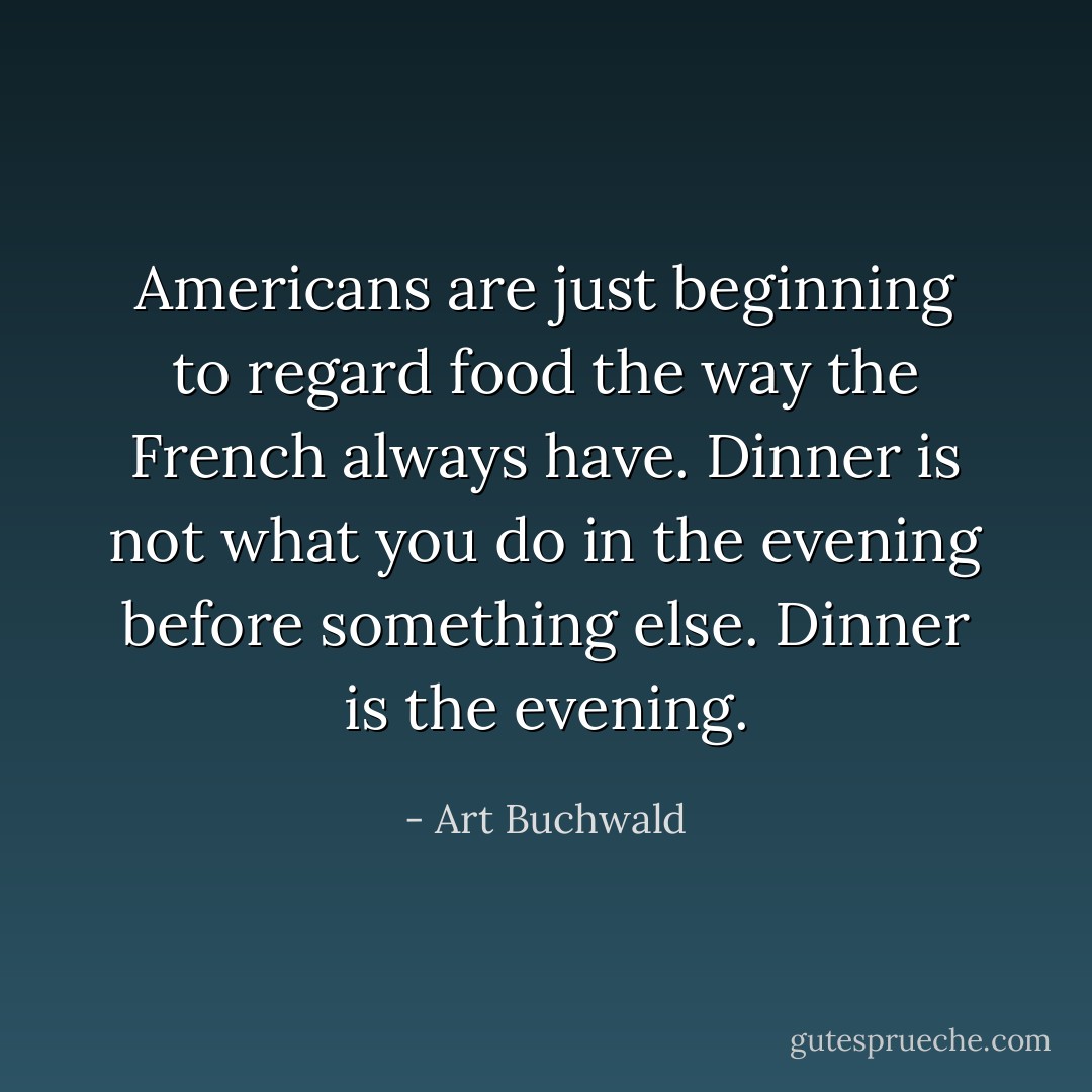 Americans are just beginning to regard food the way the French always have. Dinner is not what you do in the evening before something else. Dinner is the evening. - Art Buchwald
