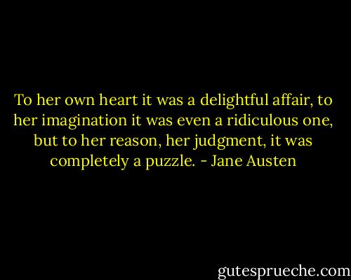 To her own heart it was a delightful affair, to her imagination it was even a ridiculous one, but to her reason, her judgment, it was completely a puzzle. - Jane Austen