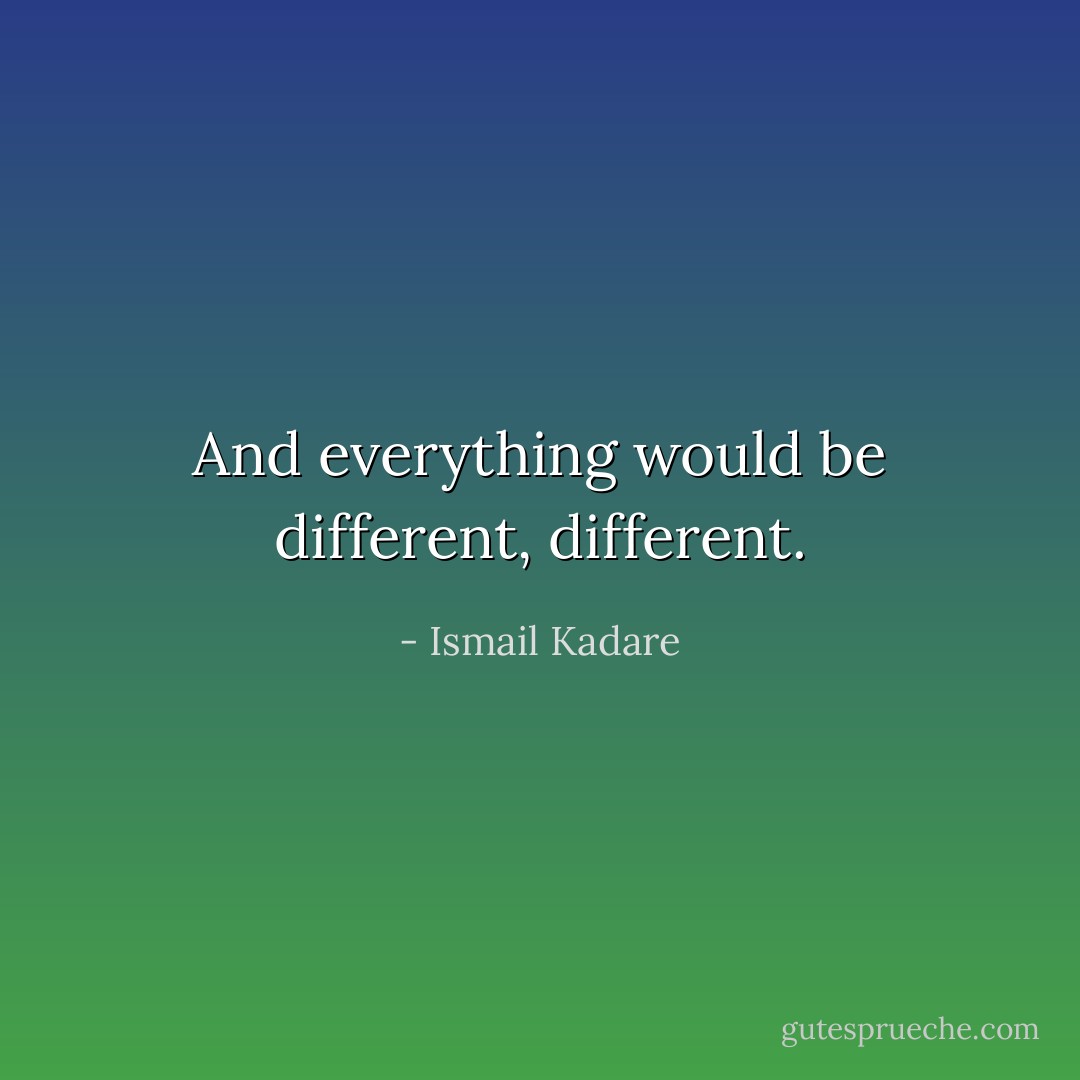 And everything would be different, different. - Ismail Kadare