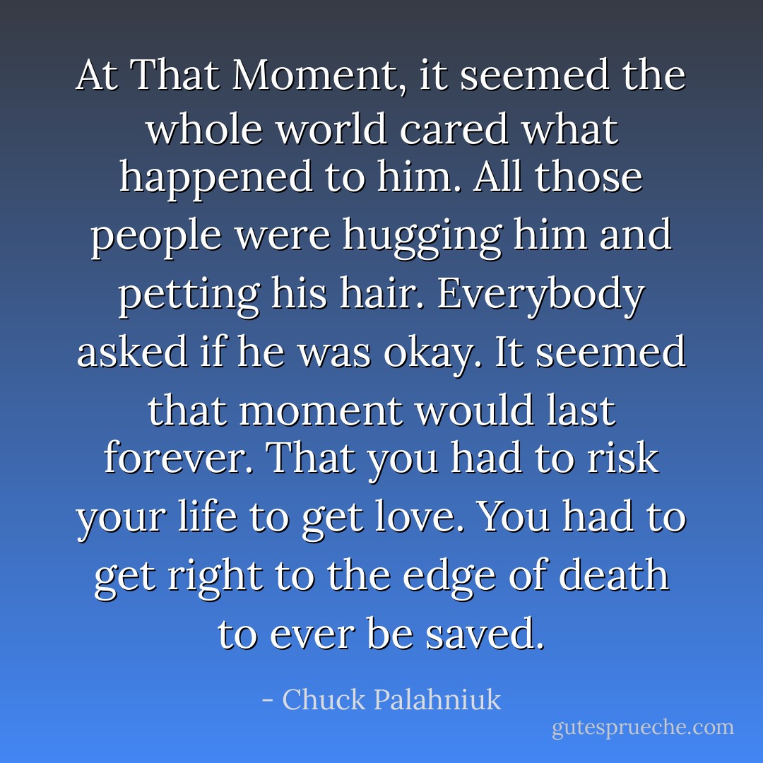 At That Moment, it seemed the whole world cared what happened to him. All those people were hugging him and petting his hair. Everybody asked if he was okay.<br />It seemed that moment would last forever. That you had to risk your life to get love. You had to get right to the edge of death to ever be saved. - Chuck Palahniuk