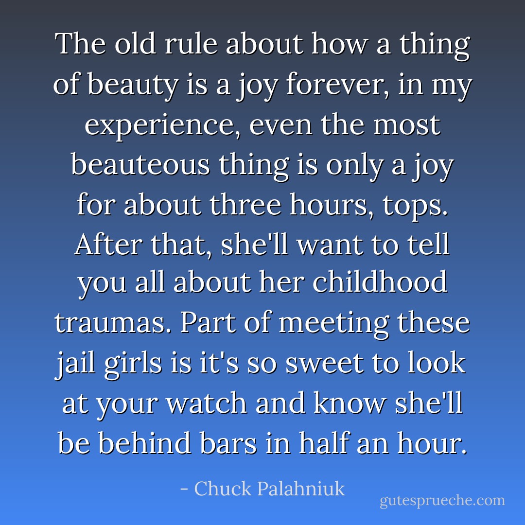 The old rule about how a thing of beauty is a joy forever, in my experience, even the most beauteous thing is only a joy for about three hours, tops. After that, she'll want to tell you all about her childhood traumas. Part of meeting these jail girls is it's so sweet to look at your watch and know she'll be behind bars in half an hour. - Chuck Palahniuk