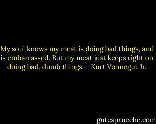 My soul knows my meat is doing bad things, and is embarrassed. But my meat just keeps right on doing bad, dumb things. - Kurt Vonnegut Jr.