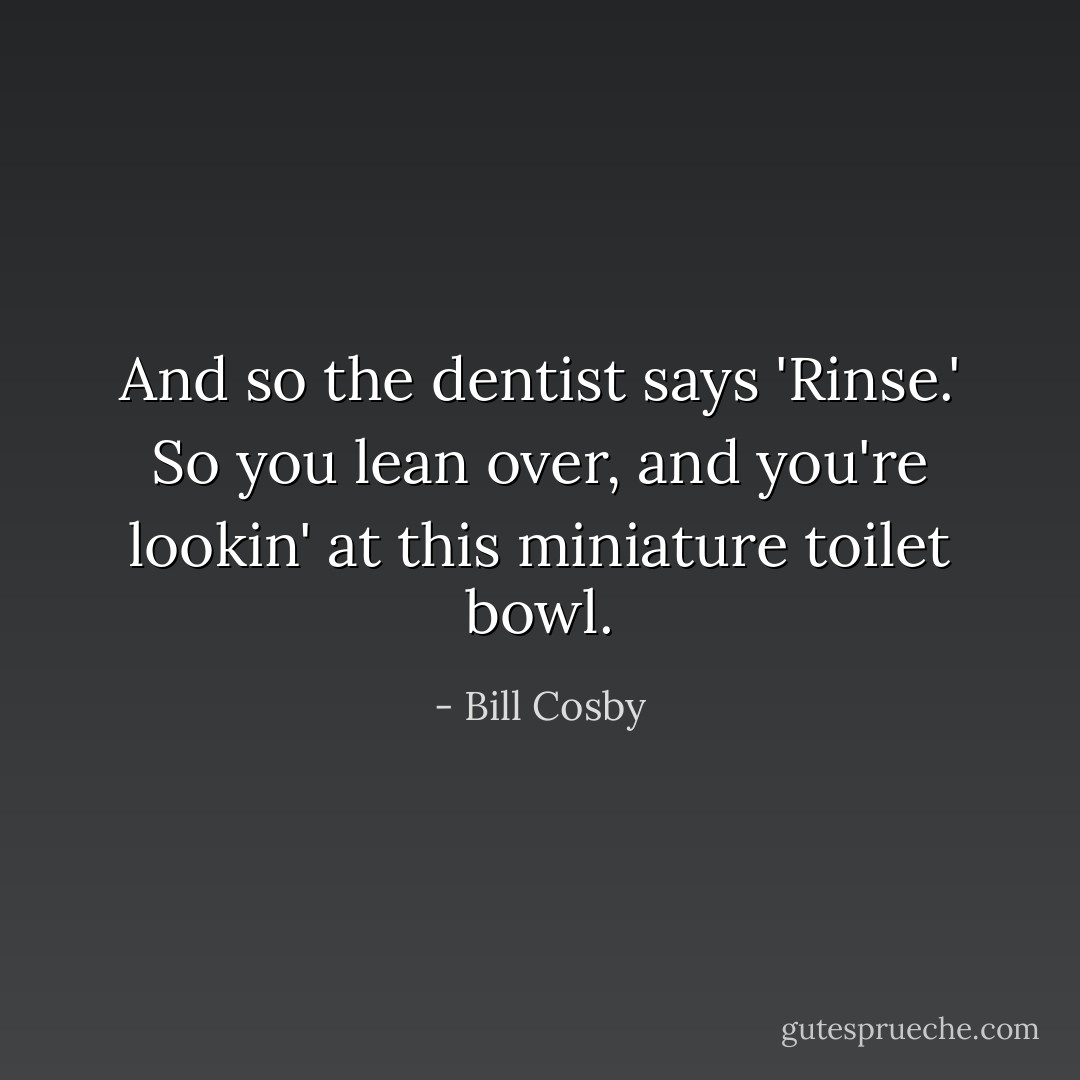 And so the dentist says 'Rinse.' So you lean over, and you're lookin' at this miniature toilet bowl. - Bill Cosby