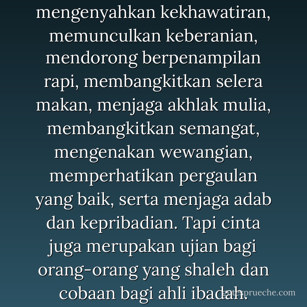 Cinta itu mensucikan akal, mengenyahkan kekhawatiran, memunculkan keberanian, mendorong berpenampilan rapi, membangkitkan selera makan, menjaga akhlak mulia, membangkitkan semangat, mengenakan wewangian, memperhatikan pergaulan yang baik, serta menjaga adab dan kepribadian. Tapi cinta juga merupakan ujian bagi orang-orang yang shaleh dan cobaan bagi ahli ibadah. - ابن قيم الجوزية