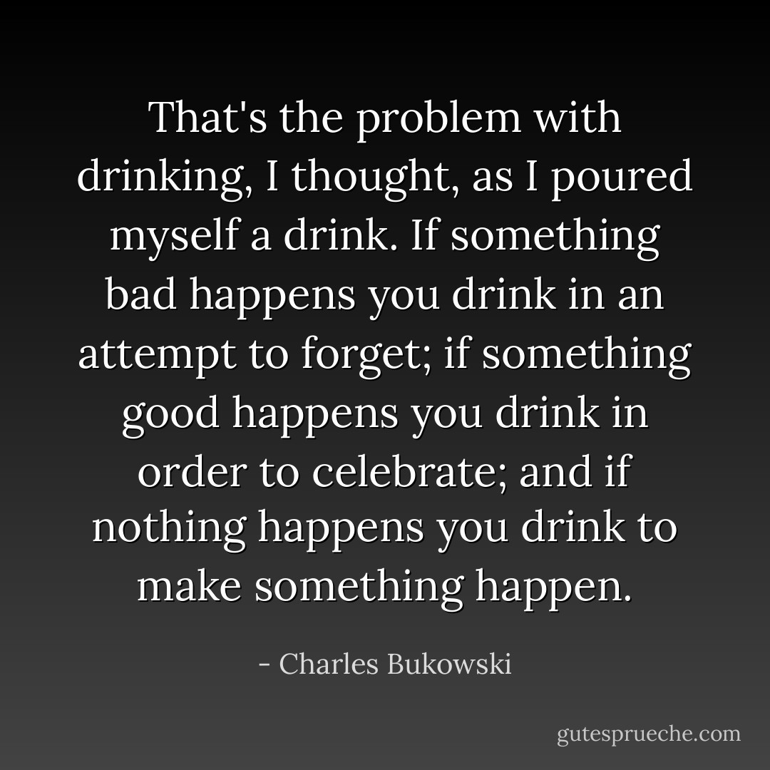 That's the problem with drinking, I thought, as I poured myself a drink. If something bad happens you drink in an attempt to forget; if something good happens you drink in order to celebrate; and if nothing happens you drink to make something happen. - Charles Bukowski