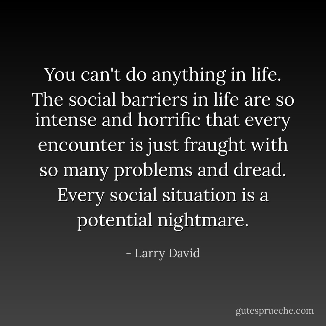 You can't do anything in life. The social barriers in life are so intense and horrific that every encounter is just fraught with so many problems and dread. Every social situation is a potential nightmare. - Larry David