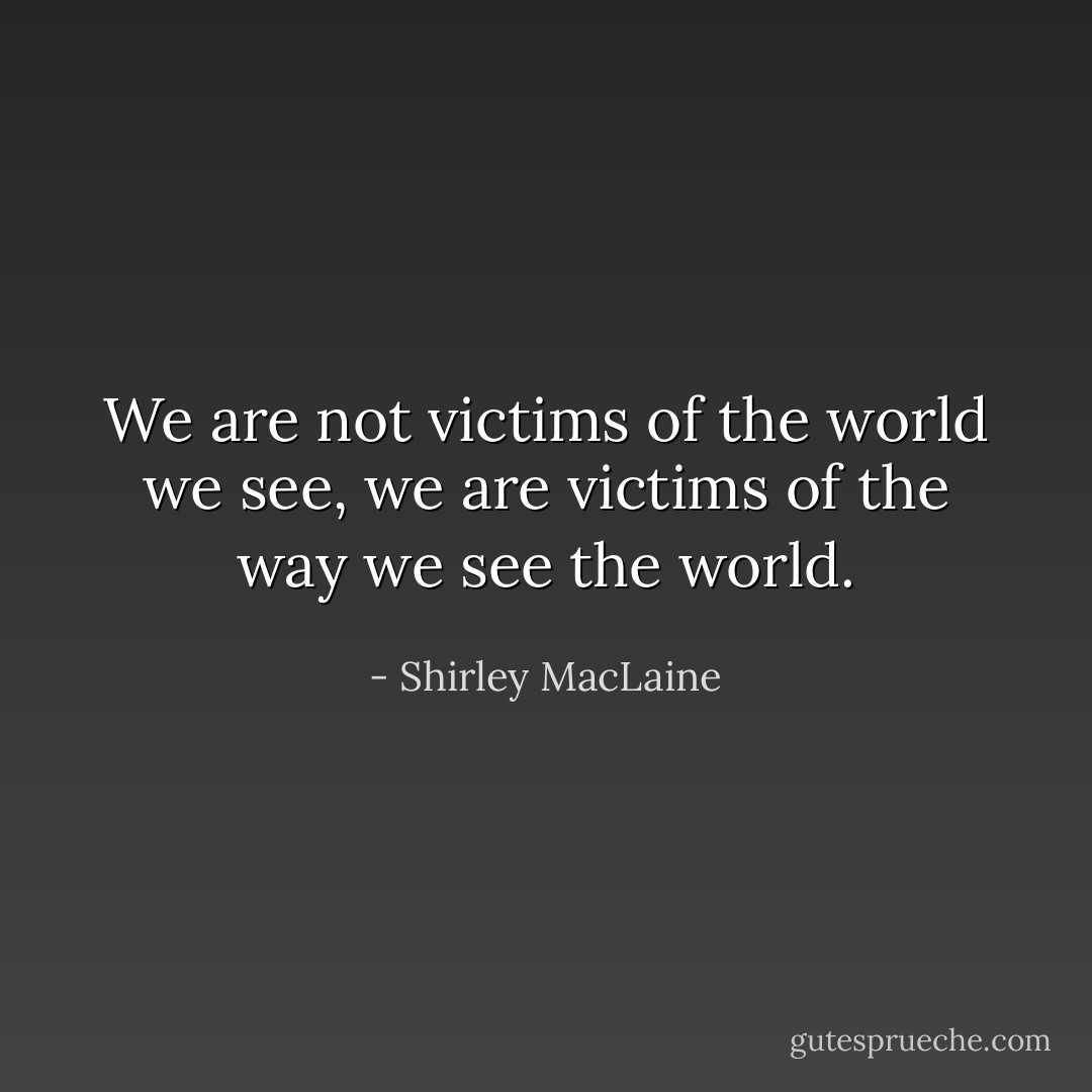 We are not victims of the world we see, we are victims of the way we see the world. - Shirley MacLaine