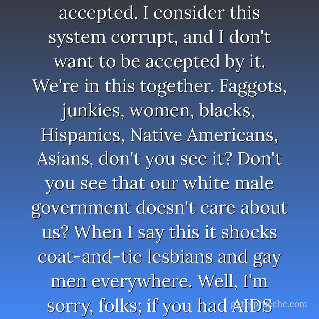 [Two respondents] minimized the assimilationist implications of the dominant account; Russ Silver rejects the idea entirely.<br /><br />'I have no interest in being accepted. I consider this system corrupt, and I don't want to be accepted by it. We're in this together. Faggots, junkies, women, blacks, Hispanics, Native Americans, Asians, don't you see it? Don't you see that our white male government doesn't care about us? When I say this it shocks coat-and-tie lesbians and gay men everywhere. Well, I'm sorry, folks; if you had AIDS you would know what I know: The government doesn't give a goddamn cent for a faggot's life. - Vera Whisman
