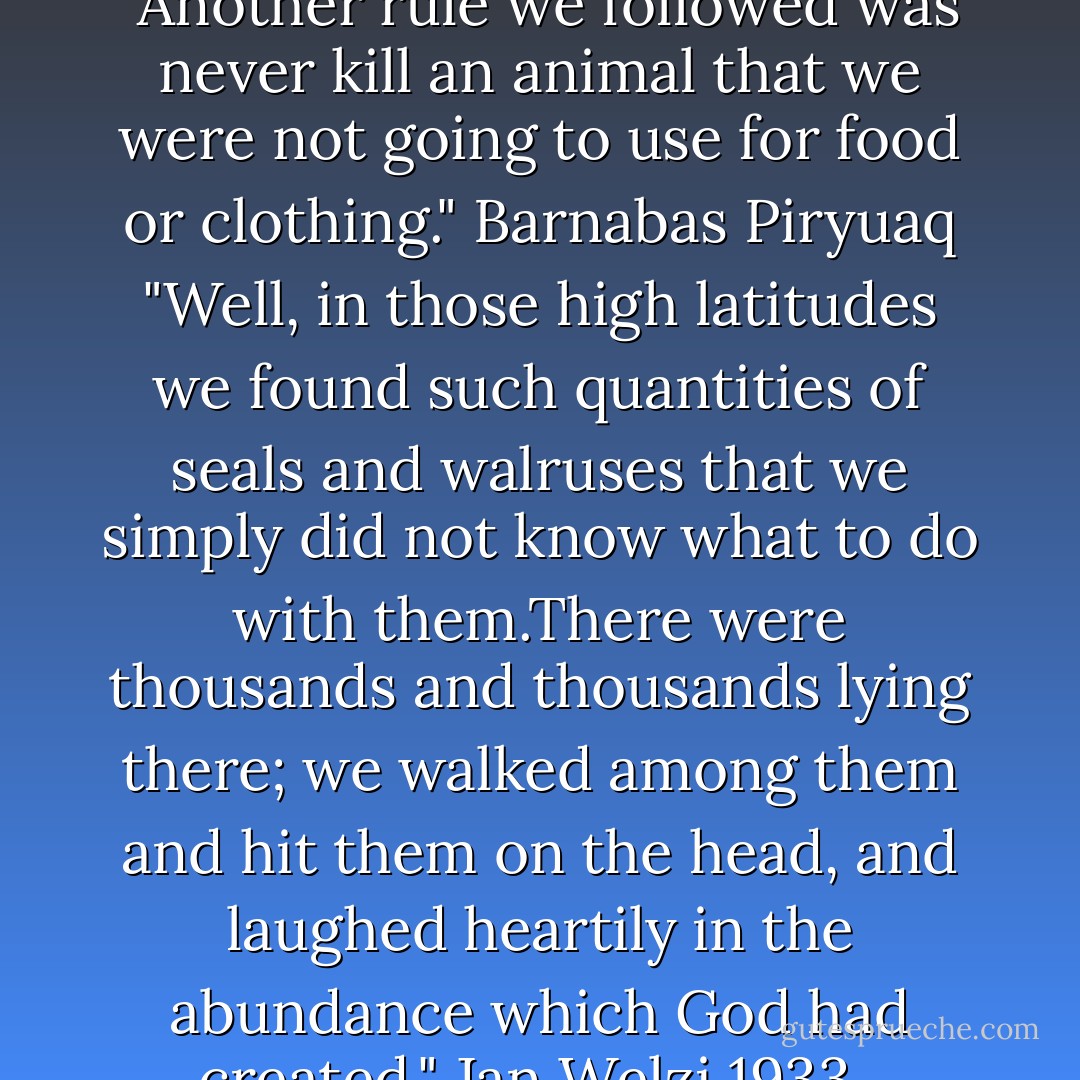 In the preface of "The Rifles" <br />"Another rule we followed was never kill an animal that we were not going to use for food or clothing." Barnabas Piryuaq<br />"Well, in those high latitudes we found such quantities of seals and walruses that we simply did not know what to do with them.There were thousands and thousands lying there; we walked among them and hit them on the head, and laughed heartily in the abundance which God had created." Jan Welzi 1933.  - William T. Vollmann