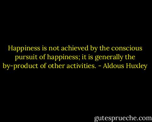 Happiness is not achieved by the conscious pursuit of happiness; it is generally the by-product of other activities. - Aldous Huxley