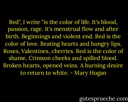 Red", I write "is the color of life. It's blood, passion, rage. It's menstrual flow and after birth. Beginnings and violent end. Red is the color of love. Beating hearts and hungry lips. Roses, Valentines, cherries. Red is the color of shame. Crimson cheeks and spilled blood. Broken hearts, opened veins. A burning desire to return to white. - Mary Hogan