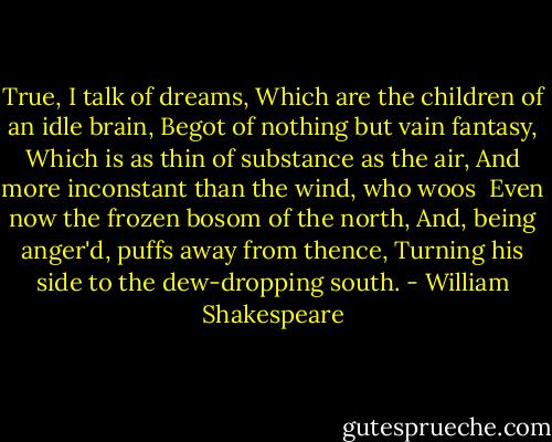 True, I talk of dreams,<br />Which are the children of an idle brain,<br />Begot of nothing but vain fantasy,<br />Which is as thin of substance as the air,<br />And more inconstant than the wind, who woos <br />Even now the frozen bosom of the north,<br />And, being anger'd, puffs away from thence,<br />Turning his side to the dew-dropping south. - William Shakespeare