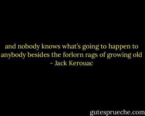 and nobody knows what’s going to happen to anybody besides the forlorn rags of growing old - Jack Kerouac
