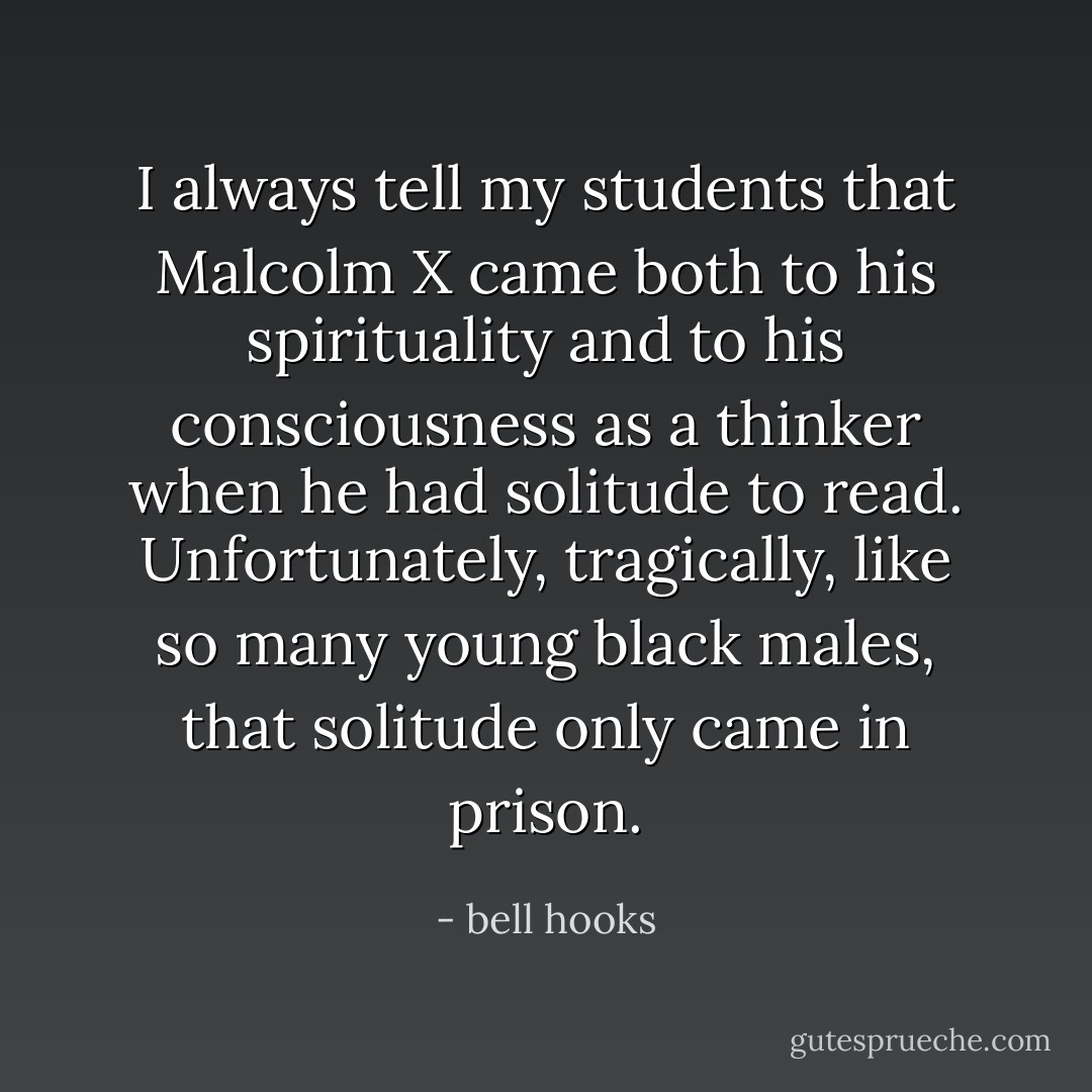 I always tell my students that Malcolm X came both to his spirituality and to his consciousness as a thinker when he had solitude to read. Unfortunately, tragically, like so many young black males, that solitude only came in prison. - bell hooks