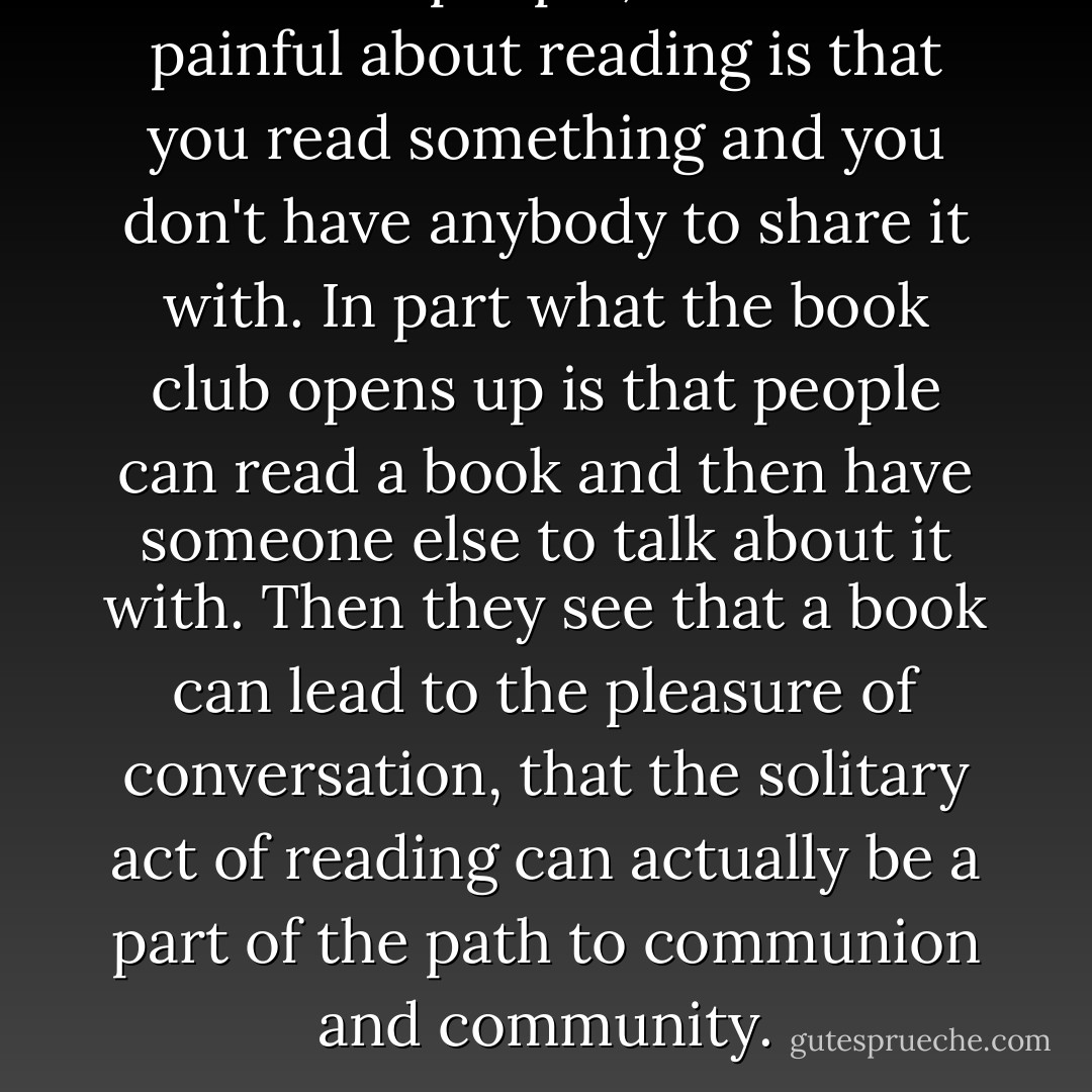 For most people, what is so painful about reading is that you read something and you don't have anybody to share it with. In part what the book club opens up is that people can read a book and then have someone else to talk about it with. Then they see that a book can lead to the pleasure of conversation, that the solitary act of reading can actually be a part of the path to communion and community. - bell hooks