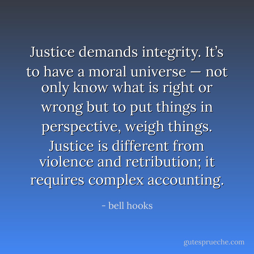 Justice demands integrity. It’s to have a moral universe — not only know what is right or wrong but to put things in perspective, weigh things. Justice is different from violence and retribution; it requires complex accounting. - bell hooks