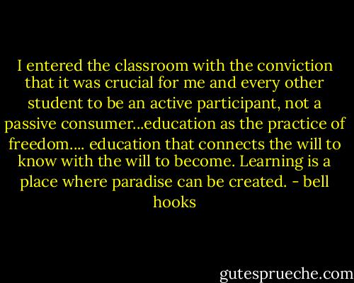 I entered the classroom with the conviction that it was crucial for me and every other student to be an active participant, not a passive consumer...education as the practice of freedom.... education that connects the will to know with the will to become. Learning is a place where paradise can be created. - bell hooks