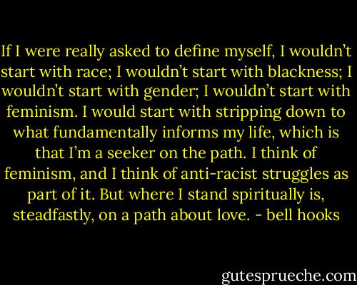 If I were really asked to define myself, I wouldn’t start with race; I wouldn’t start with blackness; I wouldn’t start with gender; I wouldn’t start with feminism. I would start with stripping down to what fundamentally informs my life, which is that I’m a seeker on the path. I think of feminism, and I think of anti-racist struggles as part of it. But where I stand spiritually is, steadfastly, on a path about love. - bell hooks