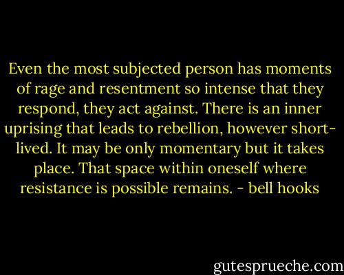 Even the most subjected person has moments of rage and resentment so intense that they respond, they act against. There is an inner uprising that leads to rebellion, however short- lived. It may be only momentary but it takes place. That space within oneself where resistance is possible remains. - bell hooks