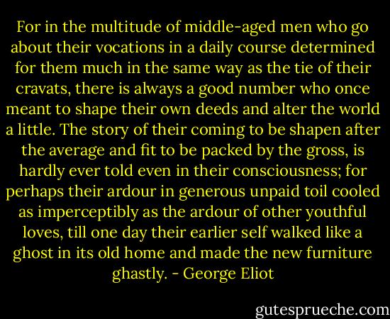 For in the multitude of middle-aged men who go about their vocations in a daily course determined for them much in the same way as the tie of their cravats, there is always a good number who once meant to shape their own deeds and alter the world a little. The story of their coming to be shapen after the average and fit to be packed by the gross, is hardly ever told even in their consciousness; for perhaps their ardour in generous unpaid toil cooled as imperceptibly as the ardour of other youthful loves, till one day their earlier self walked like a ghost in its old home and made the new furniture ghastly. - George Eliot