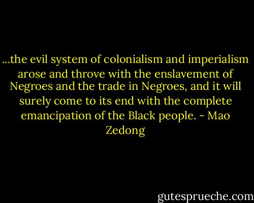 ...the evil system of colonialism and imperialism arose and throve with the enslavement of Negroes and the trade in Negroes, and it will surely come to its end with the complete emancipation of the Black people. - Mao Zedong