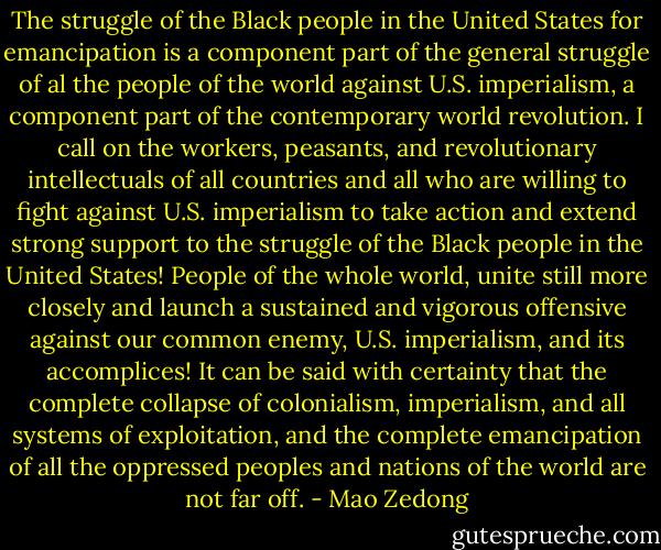 The struggle of the Black people in the United States for emancipation is a component part of the general struggle of al the people of the world against U.S. imperialism, a component part of the contemporary world revolution. I call on the workers, peasants, and revolutionary intellectuals of all countries and all who are willing to fight against U.S. imperialism to take action and extend strong support to the struggle of the Black people in the United States! People of the whole world, unite still more closely and launch a sustained and vigorous offensive against our common enemy, U.S. imperialism, and its accomplices! It can be said with certainty that the complete collapse of colonialism, imperialism, and all systems of exploitation, and the complete emancipation of all the oppressed peoples and nations of the world are not far off. - Mao Zedong
