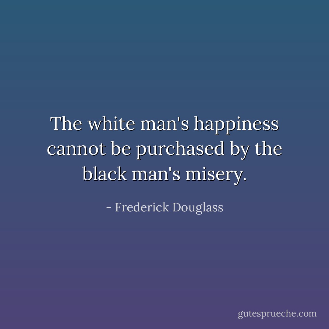 The white man's happiness cannot be purchased by the black man's misery. - Frederick Douglass