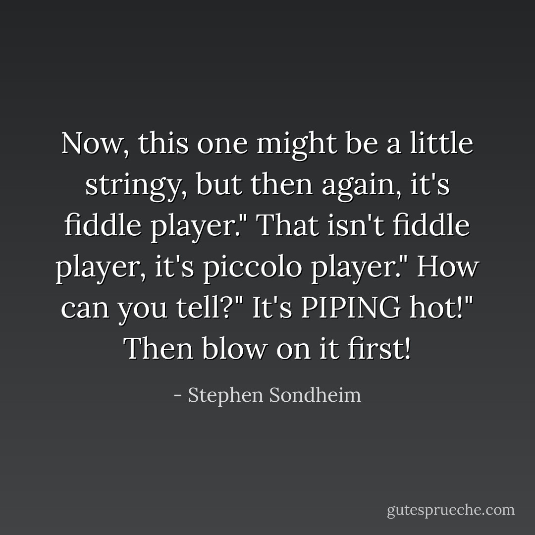 Now, this one might be a little stringy, but then again, it's fiddle player."<br />That isn't fiddle player, it's piccolo player."<br />How can you tell?"<br />It's PIPING hot!"<br />Then blow on it first! - Stephen Sondheim