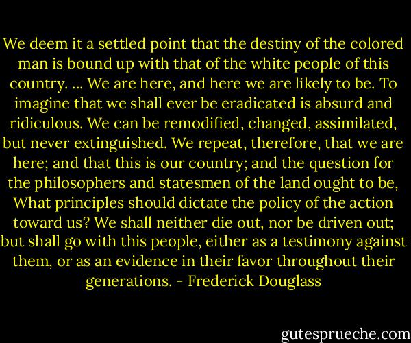 We deem it a settled point that the destiny of the colored man is bound up with that of the white people of this country. ... We are here, and here we are likely to be. To imagine that we shall ever be eradicated is absurd and ridiculous. We can be remodified, changed, assimilated, but never extinguished. We repeat, therefore, that we are here; and that this is our country; and the question for the philosophers and statesmen of the land ought to be, What principles should dictate the policy of the action toward us? We shall neither die out, nor be driven out; but shall go with this people, either as a testimony against them, or as an evidence in their favor throughout their generations. - Frederick Douglass