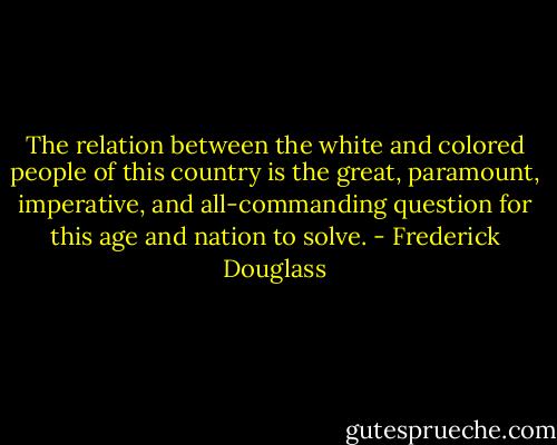 The relation between the white and colored people of this country is the great, paramount, imperative, and all-commanding question for this age and nation to solve. - Frederick Douglass